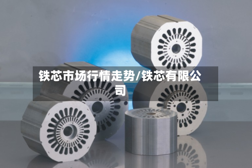 铁芯市场行情走势/铁芯有限公司-第2张图片