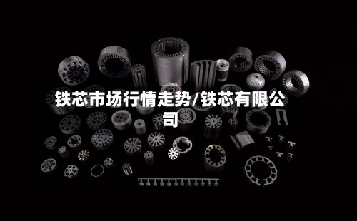 铁芯市场行情走势/铁芯有限公司
