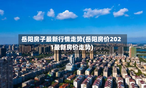 岳阳房子最新行情走势(岳阳房价2021最新房价走势)