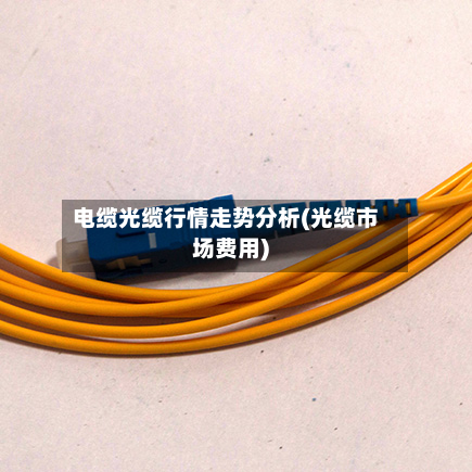 电缆光缆行情走势分析(光缆市场费用)