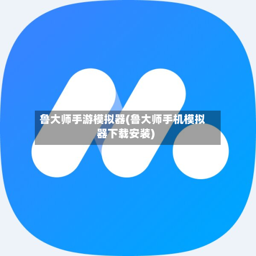 鲁大师手游模拟器(鲁大师手机模拟器下载安装)