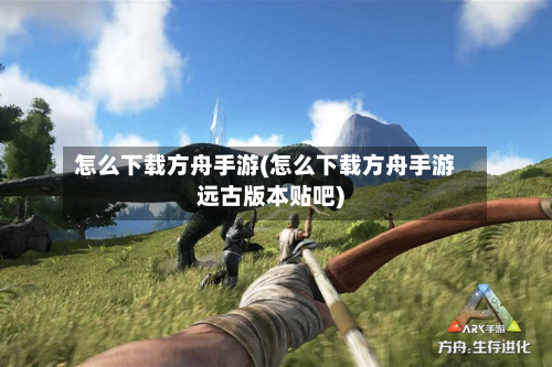 怎么下载方舟手游(怎么下载方舟手游远古版本贴吧)