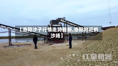 【洛阳沙子行情走势最新,洛阳附近的沙场】