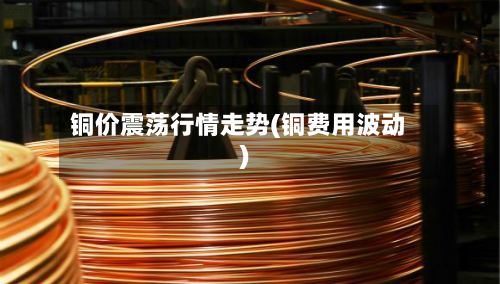 铜价震荡行情走势(铜费用波动)-第2张图片