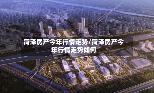 菏泽房产今年行情走势/菏泽房产今年行情走势如何-第2张图片