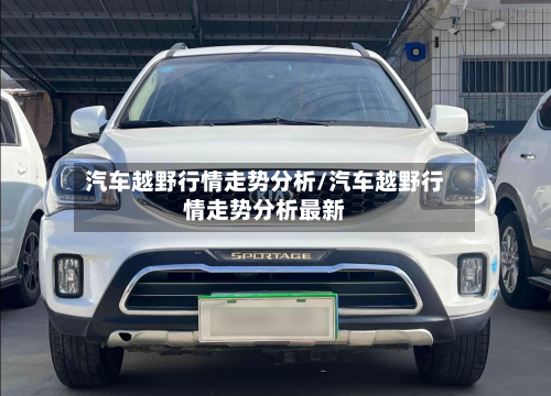 汽车越野行情走势分析/汽车越野行情走势分析最新