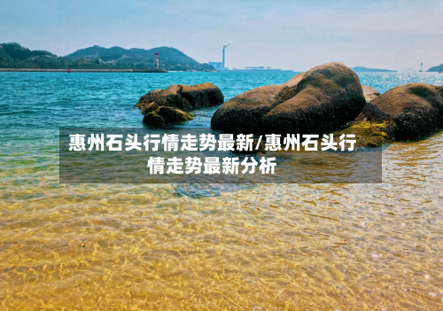 惠州石头行情走势最新/惠州石头行情走势最新分析