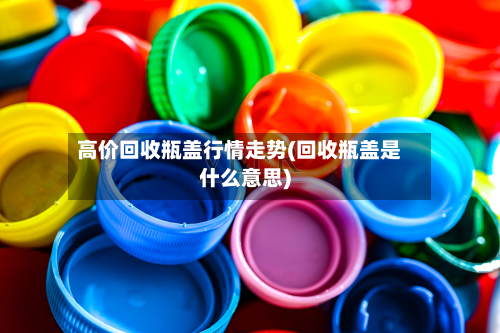 高价回收瓶盖行情走势(回收瓶盖是什么意思)-第2张图片