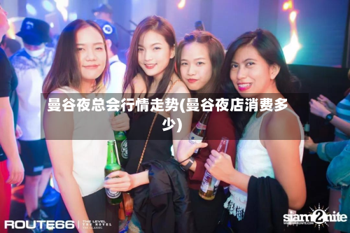 曼谷夜总会行情走势(曼谷夜店消费多少)