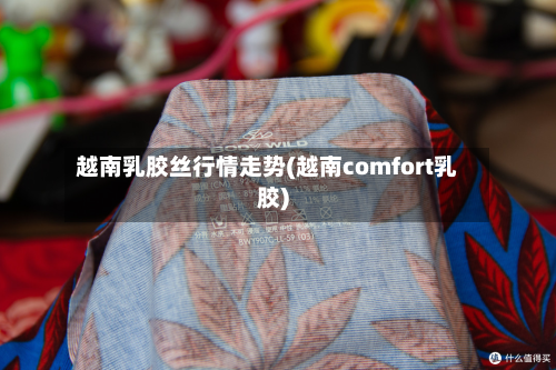 越南乳胶丝行情走势(越南comfort乳胶)-第2张图片