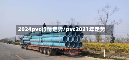 2024pvc行情走势/pvc2021年走势