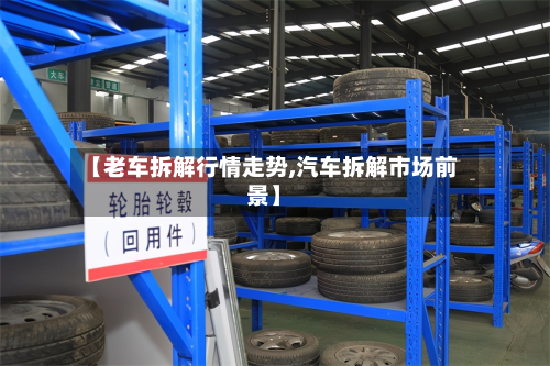 【老车拆解行情走势,汽车拆解市场前景】