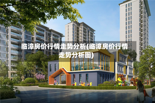 临漳房价行情走势分析(临漳房价行情走势分析图)