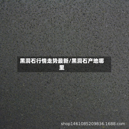 黑洞石行情走势最新/黑洞石产地哪里-第3张图片